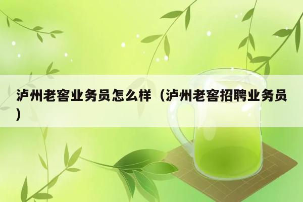 泸州老窖业务员怎么样（泸州老窖招聘业务员） 