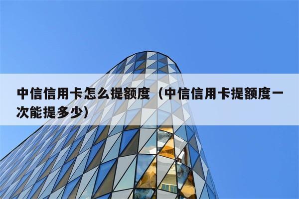 中信信用卡怎么提额度（中信信用卡提额度一次能提多少） 