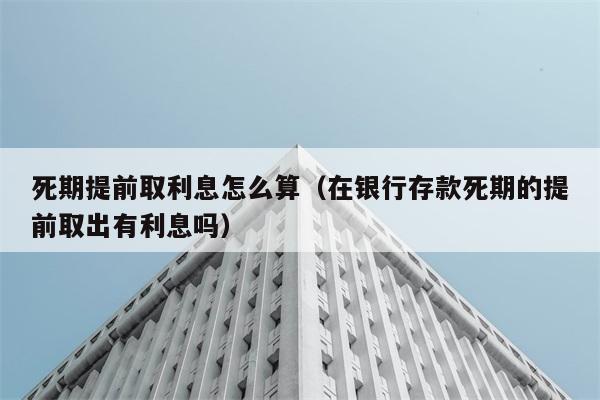 死期提前取利息怎么算（在银行存款死期的提前取出有利息吗） 