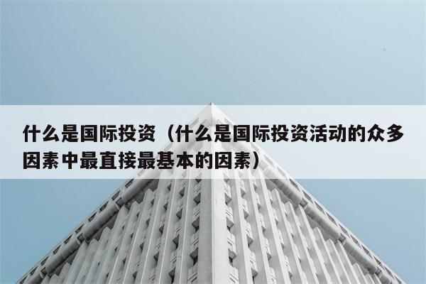 什么是国际投资（什么是国际投资活动的众多因素中最直接最基本的因素） 