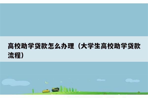 高校助学贷款怎么办理（大学生高校助学贷款流程） 