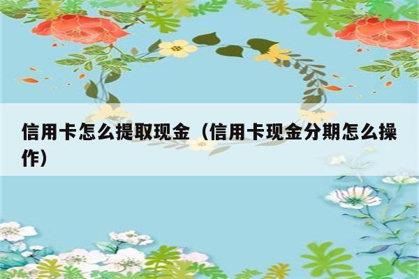 信用卡怎么提取现金（信用卡现金分期怎么操作） 