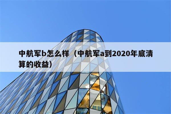 中航军b怎么样（中航军a到2020年底清算的收益） 