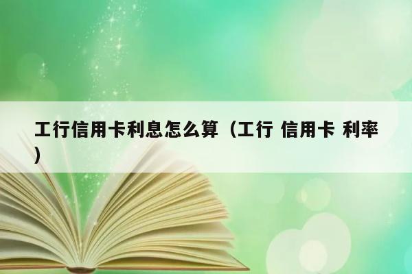 工行信用卡利息怎么算（工行 信用卡 利率） 