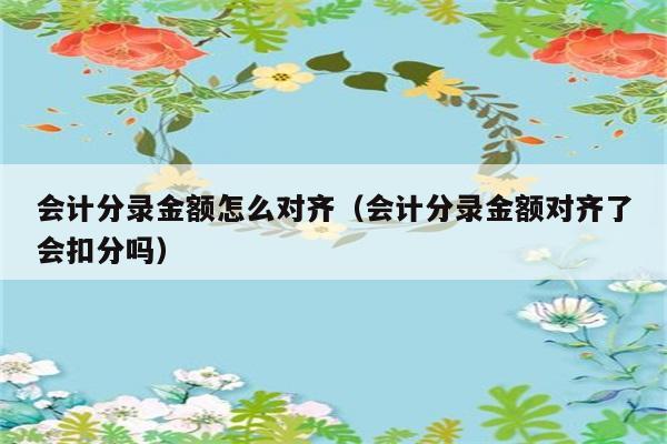 会计分录金额怎么对齐（会计分录金额对齐了会扣分吗） 