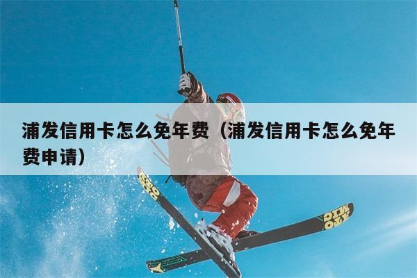 浦发信用卡怎么免年费（浦发信用卡怎么免年费申请） 