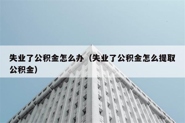 失业了公积金怎么办（失业了公积金怎么提取公积金） 