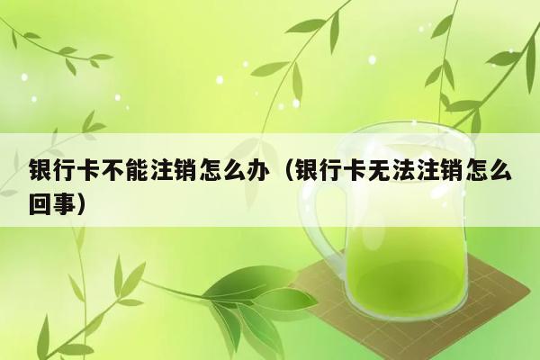 银行卡不能注销怎么办（银行卡无法注销怎么回事） 