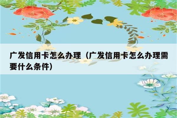 广发信用卡怎么办理（广发信用卡怎么办理需要什么条件） 