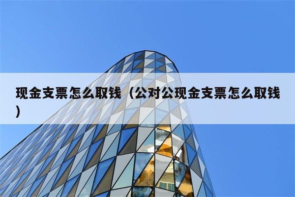 现金支票怎么取钱（公对公现金支票怎么取钱） 