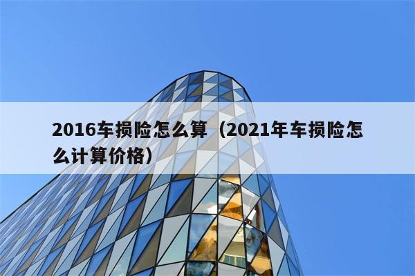 2016车损险怎么算（2021年车损险怎么计算价格） 