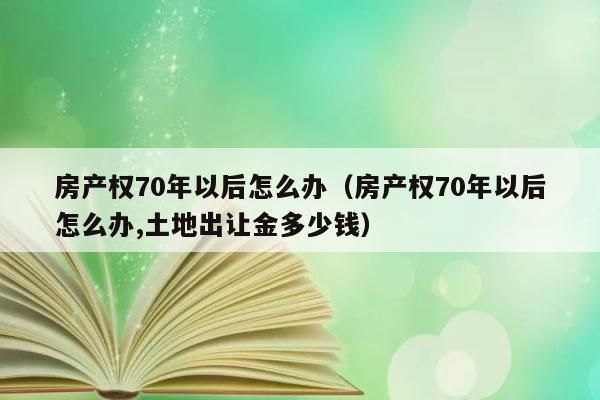 房产权70年以后怎么办（房产权70年以后怎么办,土地出让金多少钱） 