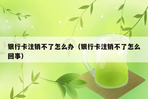 银行卡注销不了怎么办（银行卡注销不了怎么回事） 