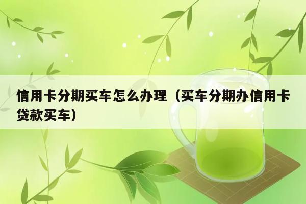 信用卡分期买车怎么办理（买车分期办信用卡贷款买车） 