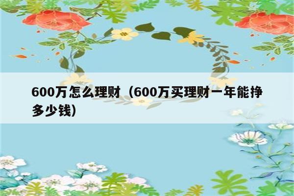 600万怎么理财（600万买理财一年能挣多少钱） 