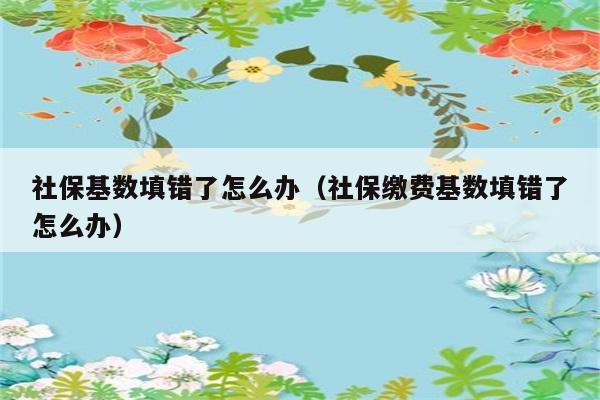 社保基数填错了怎么办（社保缴费基数填错了怎么办） 