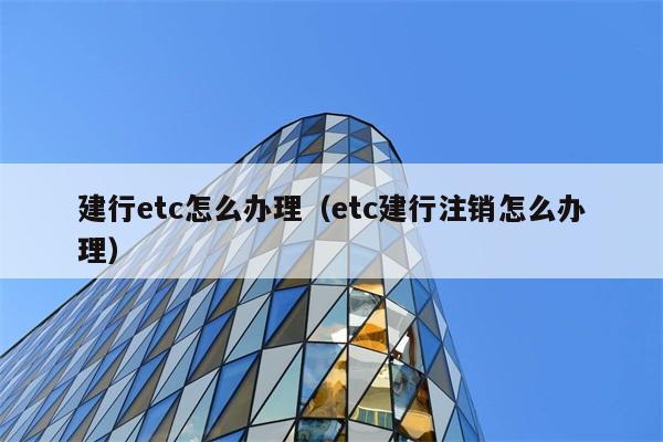 建行etc怎么办理（etc建行注销怎么办理） 