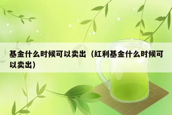 基金什么时候可以卖出（红利基金什么时候可以卖出） 