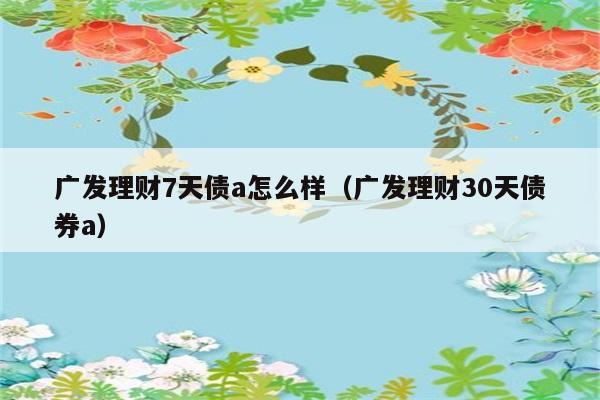 广发理财7天债a怎么样（广发理财30天债券a） 