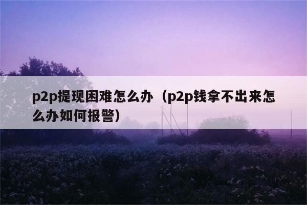 p2p提现困难怎么办（p2p钱拿不出来怎么办如何报警） 