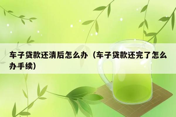 车子贷款还清后怎么办（车子贷款还完了怎么办手续） 