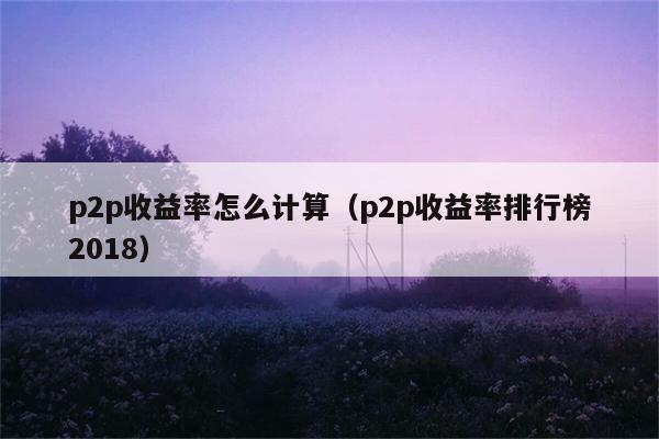 p2p收益率怎么计算（p2p收益率排行榜2018） 