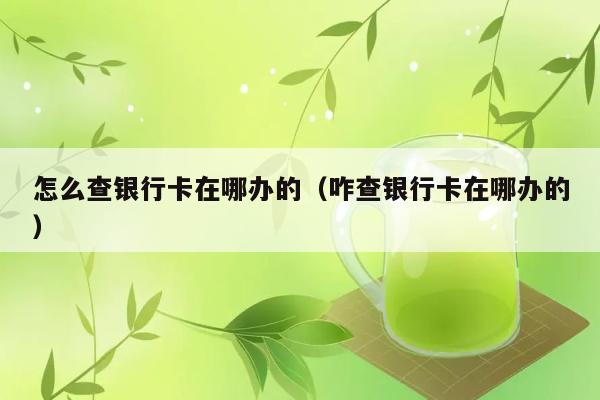 怎么查银行卡在哪办的（咋查银行卡在哪办的） 