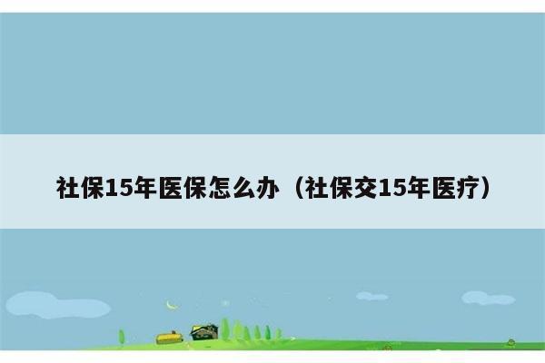 社保15年医保怎么办（社保交15年医疗） 