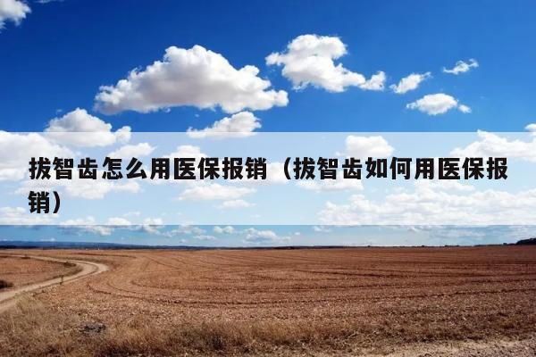 拔智齿怎么用医保报销（拔智齿如何用医保报销） 