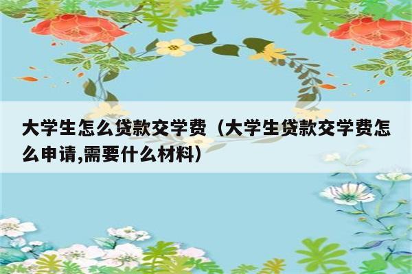 大学生怎么贷款交学费（大学生贷款交学费怎么申请,需要什么材料） 