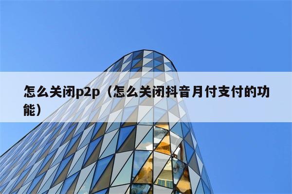 怎么关闭p2p（怎么关闭抖音月付支付的功能） 