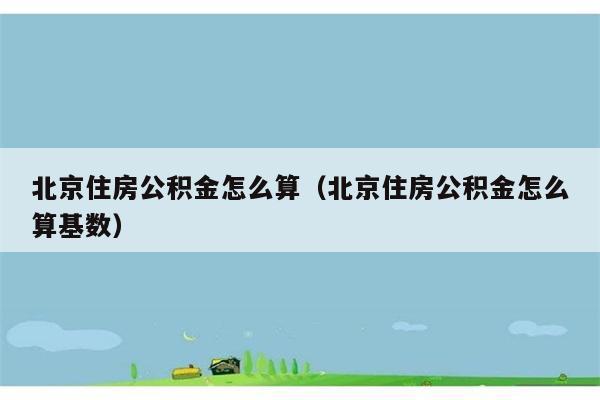 北京住房公积金怎么算（北京住房公积金怎么算基数） 