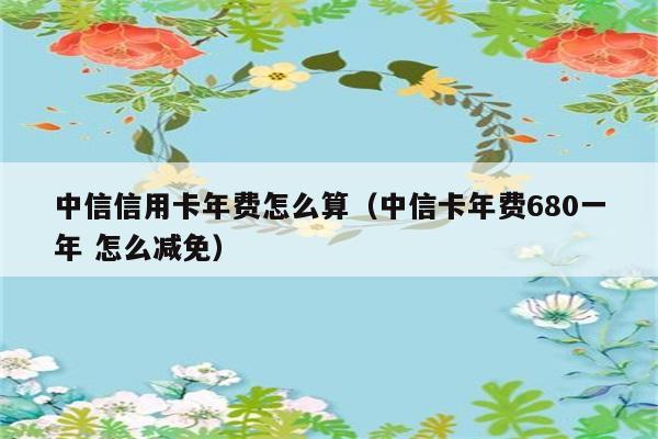 中信信用卡年费怎么算（中信卡年费680一年 怎么减免） 