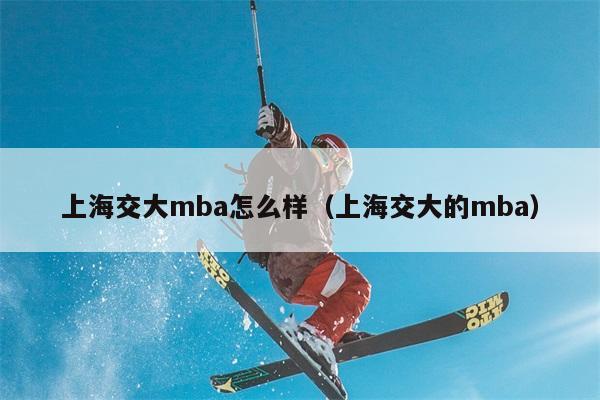 上海交大mba怎么样（上海交大的mba） 