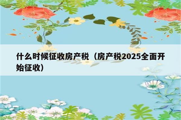 什么时候征收房产税（房产税2025全面开始征收） 