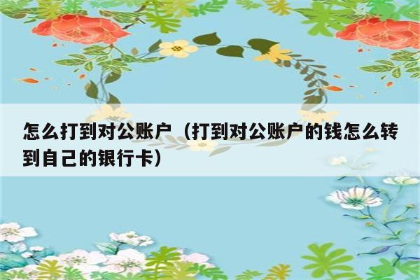 怎么打到对公账户（打到对公账户的钱怎么转到自己的银行卡） 