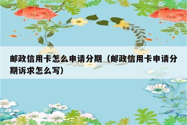 邮政信用卡怎么申请分期（邮政信用卡申请分期诉求怎么写） 