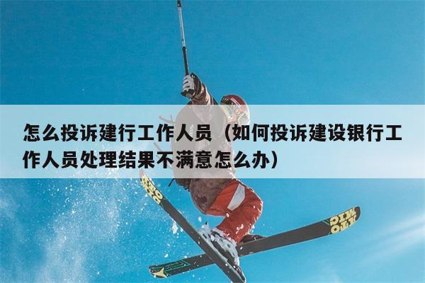 怎么投诉建行工作人员（如何投诉建设银行工作人员处理结果不满意怎么办） 