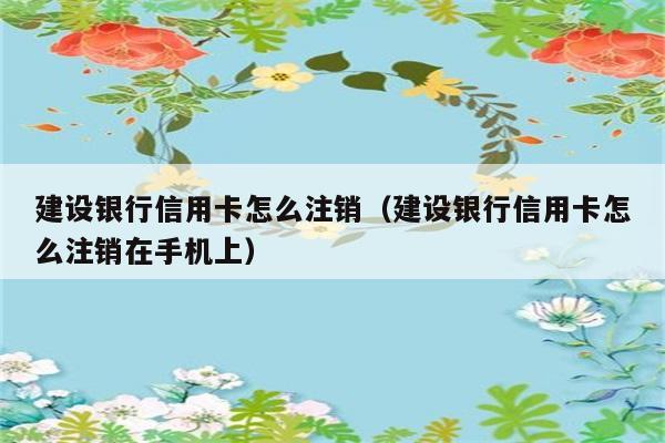 建设银行信用卡怎么注销（建设银行信用卡怎么注销在手机上） 