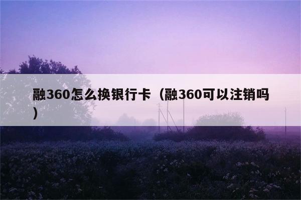 融360怎么换银行卡（融360可以注销吗） 