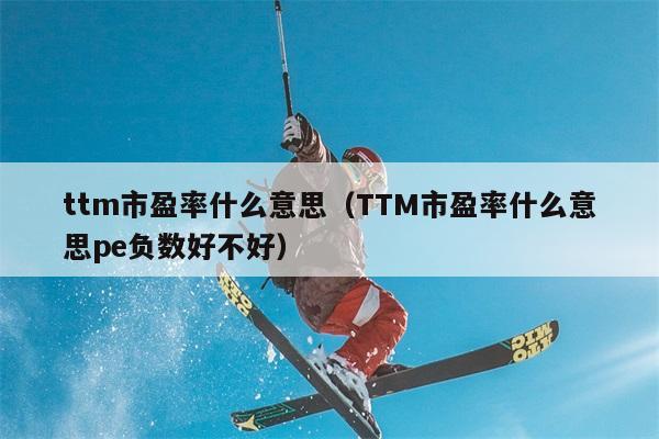 ttm市盈率什么意思（TTM市盈率什么意思pe负数好不好） 