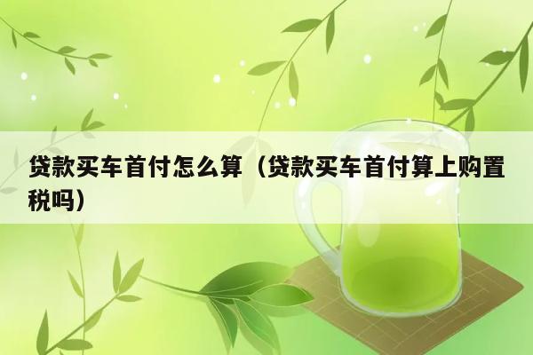 贷款买车首付怎么算（贷款买车首付算上购置税吗） 