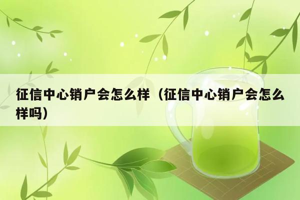 征信中心销户会怎么样（征信中心销户会怎么样吗） 