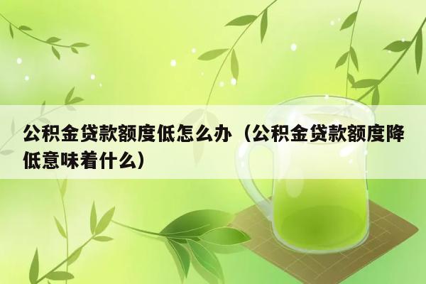 公积金贷款额度低怎么办（公积金贷款额度降低意味着什么） 