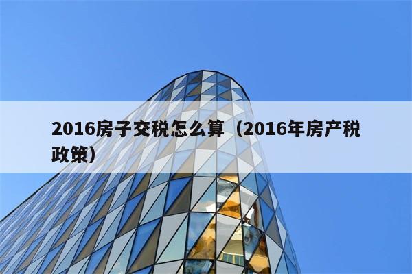 2016房子交税怎么算（2016年房产税政策） 