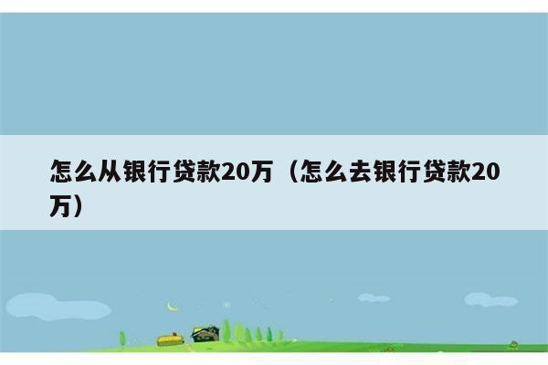 怎么从银行贷款20万（怎么去银行贷款20万） 